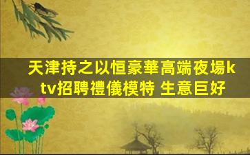 天津持之以恒豪華高端夜場ktv招聘禮儀模特 生意巨好